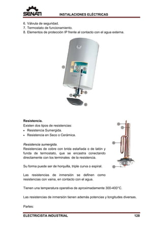 INSTALACIONES ELÉCTRICAS
6. Válvula de seguridad.
7. Termostato de funcionamiento.
8. Elementos de protección IP frente al contacto con el agua externa.
Resistencia.
Existen dos tipos de resistencias:
• Resistencia Sumergida.
• Resistencia en Seco o Cerámica.
Resistencia sumergida.
Resistencias de cobre con brida estañada o de latón y
funda de termostato, que se encastra conectando
directamente con los terminales de la resistencia.
Su forma puede ser de horquilla, triple curva o espiral.
Las resistencias de inmersión se definen como
resistencias con vaina, en contacto con el agua.
Tienen una temperatura operativa de aproximadamente 300-400°C.
Las resistencias de inmersión tienen además potencias y longitudes diversas.
Partes:
ELECTRICISTA INDUSTRIAL 128
 