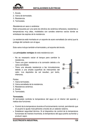 INSTALACIONES ELÉCTRICAS
1. Ánodo.
2. Vaina de termostato.
3. Resistencia.
4. Termostato.
Resistencia en seco o cerámica:
Está compuesta por una serie de cilindros de cerámica refractaria, resistentes a
temperaturas muy altas, modelados con canales externos vacíos donde se
entrelazan las espiras de la resistencia.
La resistencia está montada en un soporte de acero esmaltado (la vaina) que la
protege del contacto con el agua.
Esta vaina incluye también el termostato y el soporte del ánodo.
Las principales ventajas de esta resistencia son:
- No es necesario vaciar el tanque para cambiar la
resistencia.
- Tiene una gran resistencia a la corrosión debido a la
vaina esmaltada.
- Tiene una elevada resistencia a las incrustaciones
debido a una amplia superficie de intercambio del
calor. Los depósitos de cal resultan, por tanto,
inferiores.
Partes:
1. Vaina termostato.
2. Vaina esmaltada de la resistencia.
3. Resistencia cerámica.
4. Ánodo.
5. Termostato.
Termostato.
El termostato controla la temperatura del agua en el interior del aparato y
realiza dos funciones:
• Control de la temperatura durante el funcionamiento normal, permitiendo que
el usuario lo ajuste manualmente a través de un selector externo.
• Establecer seguridad térmica. Si el dispositivo de control de la temperatura
funcionase de manera incorrecta, la temperatura del agua podría aumentar y
producir vapor.
ELECTRICISTA INDUSTRIAL 129
 