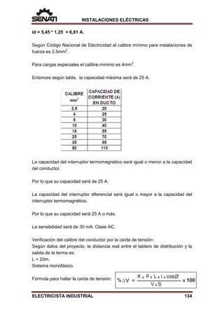 INSTALACIONES ELÉCTRICAS
Id = 5,45 * 1,25 = 6,81 A.
Según Código Nacional de Electricidad el calibre mínimo para instalaciones de
fuerza es 2,5mm2
.
Para cargas especiales el calibre mínimo es 4mm2
.
Entonces según tabla, la capacidad máxima será de 25 A.
La capacidad del interruptor termomagnético será igual o menor a la capacidad
del conductor.
Por lo que su capacidad será de 25 A.
La capacidad del interruptor diferencial será igual o mayor a la capacidad del
interruptor termomagnético.
Por lo que su capacidad será 25 A o más.
La sensibilidad será de 30 mA. Clase AC.
Verificación del calibre del conductor por la caída de tensión:
Según datos del proyecto, la distancia real entre el tablero de distribución y la
salida de la terma es:
L = 20m.
Sistema monofásico.
Fórmula para hallar la caída de tensión:
ELECTRICISTA INDUSTRIAL 134
 
