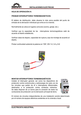 INSTALACIONES ELÉCTRICAS
HOJA DE OPERACIÓN 01.
PROBAR INTERRUPTORES TERMOMAGNETICOS:
El tablero de distribución, debe situarse lo más cerca posible del punto de
entrada de la derivación individual que entra en la vivienda.
Normalmente se ubica en lugares comunes (cocina, garaje, etc.).
Verificar que la capacidad de los interruptores termomagnéticos esté de
acuerdo al diseño establecido.
Verificar clase de disparo, capacidad de ruptura y tipo de montaje de acuerdo al
diseño.
Probar continuidad subiendo la palanca en “ON”, EN 1-2, 3-4 y 5-6
MONTAR INTERRUPTORES TERMOMAGNÉTICOS:
Instalar el interruptor general, así como los dispositivos de
protección contra cortocircuitos y sobrecargas de cada uno de
los circuitos que parten de él e interruptores diferenciales,
destinados a la protección contra contactos indirectos.
Se debe disponer de un borne para la conexión de todos los
conductores de protección con la derivación principal de tierra.
El número de circuitos independientes de una instalación vendrá determinado
por el número de equipos eléctricos existentes en la vivienda o local.
ELECTRICISTA INDUSTRIAL 137
 