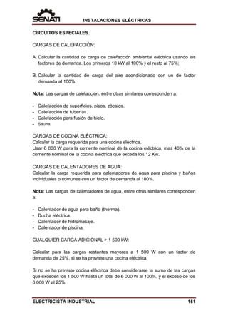 INSTALACIONES ELÉCTRICAS
CIRCUITOS ESPECIALES.
CARGAS DE CALEFACCIÓN:
A. Calcular la cantidad de carga de calefacción ambiental eléctrica usando los
factores de demanda. Los primeros 10 kW al 100% y el resto al 75%;
B. Calcular la cantidad de carga del aire acondicionado con un de factor
demanda al 100%;
Nota: Las cargas de calefacción, entre otras similares corresponden a:
- Calefacción de superficies, pisos, zócalos.
- Calefacción de tuberías.
- Calefacción para fusión de hielo.
- Sauna.
CARGAS DE COCINA ELÉCTRICA:
Calcular la carga requerida para una cocina eléctrica.
Usar 6 000 W para la corriente nominal de la cocina eléctrica, mas 40% de la
corriente nominal de la cocina eléctrica que exceda los 12 Kw.
CARGAS DE CALENTADORES DE AGUA:
Calcular la carga requerida para calentadores de agua para piscina y baños
individuales o comunes con un factor de demanda al 100%.
Nota: Las cargas de calentadores de agua, entre otros similares corresponden
a:
- Calentador de agua para baño (therma).
- Ducha eléctrica.
- Calentador de hidromasaje.
- Calentador de piscina.
CUALQUIER CARGA ADICIONAL > 1 500 kW:
Calcular para las cargas restantes mayores a 1 500 W con un factor de
demanda de 25%, si se ha previsto una cocina eléctrica.
Si no se ha previsto cocina eléctrica debe considerarse la suma de las cargas
que exceden los 1 500 W hasta un total de 6 000 W al 100%, y el exceso de los
6 000 W al 25%.
ELECTRICISTA INDUSTRIAL 151
 