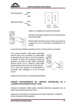 INSTALACIONES ELÉCTRICAS
Primera posición:
Segunda posición
Utilizar un multitester en modo de continuidad:
Al probar continuidad guiarse con las posiciones que
tiene el interruptor.
Primero debe ubicarse el punto común que puede ser
cualquiera de los 3 terminales (normalmente es el
centro).
Una punta del multitester conectar al común, la otra punta en un extremo.
En la primera posición debe haber continuidad
entre el común con un extremo y no debe haber
continuidad entre el común con el otro extremo,
al apretar el botón del interruptor cambia de
posición y al probar no debe haber continuidad
entre el común con un extremo y debe haber
continuidad entre el común con el otro extremo.
Si no ocurre de acuerdo al procedimiento el
interruptor está malogrado o no es el punto
común.
Ubique otro punto común y repita el procedimiento.
PROBAR FUNCIONAMIENTO DE LAMPARA CONTROLADA DE 2
LUGARES POR INTERRUPTOR DE 3 VÍAS.
Verificar la instalación (cable suelto, encintado deficiente, dispositivo roto, el
calibre del conductor sea 2,5mm2
etc.).
Asegurar los interruptores y luminarias en las cajas rectangular y octogonal.
Activar interruptor termomagnético.
ELECTRICISTA INDUSTRIAL 17
 