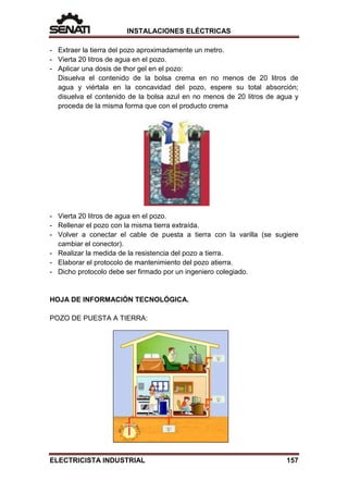 INSTALACIONES ELÉCTRICAS
- Extraer la tierra del pozo aproximadamente un metro.
- Vierta 20 litros de agua en el pozo.
- Aplicar una dosis de thor gel en el pozo:
Disuelva el contenido de la bolsa crema en no menos de 20 litros de
agua y viértala en la concavidad del pozo, espere su total absorción;
disuelva el contenido de la bolsa azul en no menos de 20 litros de agua y
proceda de la misma forma que con el producto crema
- Vierta 20 litros de agua en el pozo.
- Rellenar el pozo con la misma tierra extraída.
- Volver a conectar el cable de puesta a tierra con la varilla (se sugiere
cambiar el conector).
- Realizar la medida de la resistencia del pozo a tierra.
- Elaborar el protocolo de mantenimiento del pozo atierra.
- Dicho protocolo debe ser firmado por un ingeniero colegiado.
HOJA DE INFORMACIÓN TECNOLÓGICA.
POZO DE PUESTA A TIERRA:
ELECTRICISTA INDUSTRIAL 157
 