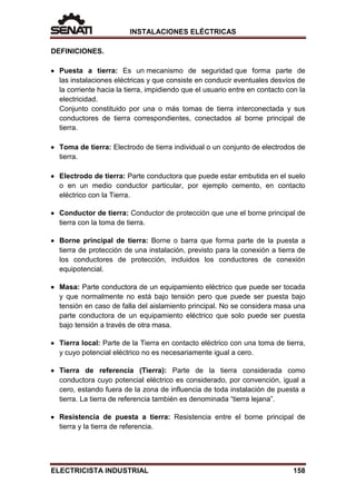 INSTALACIONES ELÉCTRICAS
DEFINICIONES.
• Puesta a tierra: Es un mecanismo de seguridad que forma parte de
las instalaciones eléctricas y que consiste en conducir eventuales desvíos de
la corriente hacia la tierra, impidiendo que el usuario entre en contacto con la
electricidad.
Conjunto constituido por una o más tomas de tierra interconectada y sus
conductores de tierra correspondientes, conectados al borne principal de
tierra.
• Toma de tierra: Electrodo de tierra individual o un conjunto de electrodos de
tierra.
• Electrodo de tierra: Parte conductora que puede estar embutida en el suelo
o en un medio conductor particular, por ejemplo cemento, en contacto
eléctrico con la Tierra.
• Conductor de tierra: Conductor de protección que une el borne principal de
tierra con la toma de tierra.
• Borne principal de tierra: Borne o barra que forma parte de la puesta a
tierra de protección de una instalación, previsto para la conexión a tierra de
los conductores de protección, incluidos los conductores de conexión
equipotencial.
• Masa: Parte conductora de un equipamiento eléctrico que puede ser tocada
y que normalmente no está bajo tensión pero que puede ser puesta bajo
tensión en caso de falla del aislamiento principal. No se considera masa una
parte conductora de un equipamiento eléctrico que solo puede ser puesta
bajo tensión a través de otra masa.
• Tierra local: Parte de la Tierra en contacto eléctrico con una toma de tierra,
y cuyo potencial eléctrico no es necesariamente igual a cero.
• Tierra de referencia (Tierra): Parte de la tierra considerada como
conductora cuyo potencial eléctrico es considerado, por convención, igual a
cero, estando fuera de la zona de influencia de toda instalación de puesta a
tierra. La tierra de referencia también es denominada “tierra lejana”.
• Resistencia de puesta a tierra: Resistencia entre el borne principal de
tierra y la tierra de referencia.
ELECTRICISTA INDUSTRIAL 158
 