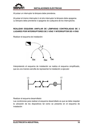 INSTALACIONES ELÉCTRICAS
Al pulsar un interruptor la lámpara debe prenderse.
Al pulsar el mismo interruptor ó el otro interruptor la lámpara debe apagarse.
La lámpara debe prenderse ó apagarse de cualquiera de los interruptores.
REALIZAR ESQUEMA UNIFILAR DE LÁMPARAS CONTROLADAS DE 3
LUGARES POR INTERRUPTORES DE 3 VÍAS Y INTERRUPTOR DE 4 VÍAS
Realizar el esquema de instalación:
Interpretando el esquema de instalación se realiza el esquema simplificado,
que es una manera sencilla de representar la instalación a ejecutar:
Realizar el esquema desarrollado:
Las condiciones para realizar el esquema desarrollado es que se debe respetar
la ubicación de los dispositivos tal como se presenta en el esquema de
instalación
ELECTRICISTA INDUSTRIAL 18
 