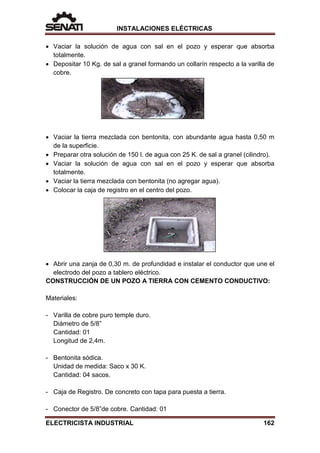 INSTALACIONES ELÉCTRICAS
• Vaciar la solución de agua con sal en el pozo y esperar que absorba
totalmente.
• Depositar 10 Kg. de sal a granel formando un collarín respecto a la varilla de
cobre.
• Vaciar la tierra mezclada con bentonita, con abundante agua hasta 0,50 m
de la superficie.
• Preparar otra solución de 150 l. de agua con 25 K. de sal a granel (cilindro).
• Vaciar la solución de agua con sal en el pozo y esperar que absorba
totalmente.
• Vaciar la tierra mezclada con bentonita (no agregar agua).
• Colocar la caja de registro en el centro del pozo.
• Abrir una zanja de 0,30 m. de profundidad e instalar el conductor que une el
electrodo del pozo a tablero eléctrico.
CONSTRUCCIÓN DE UN POZO A TIERRA CON CEMENTO CONDUCTIVO:
Materiales:
- Varilla de cobre puro temple duro.
Diámetro de 5/8”
Cantidad: 01
Longitud de 2,4m.
- Bentonita sódica.
Unidad de medida: Saco x 30 K.
Cantidad: 04 sacos.
- Caja de Registro. De concreto con tapa para puesta a tierra.
- Conector de 5/8”de cobre. Cantidad: 01
ELECTRICISTA INDUSTRIAL 162
 
