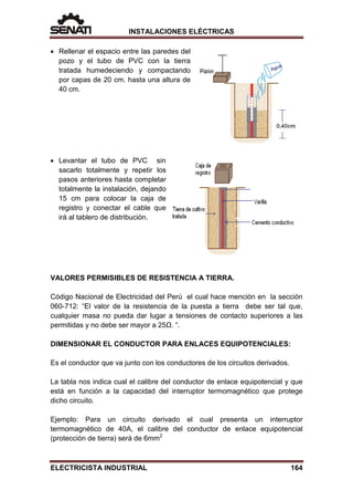 INSTALACIONES ELÉCTRICAS
• Rellenar el espacio entre las paredes del
pozo y el tubo de PVC con la tierra
tratada humedeciendo y compactando
por capas de 20 cm. hasta una altura de
40 cm.
• Levantar el tubo de PVC sin
sacarlo totalmente y repetir los
pasos anteriores hasta completar
totalmente la instalación, dejando
15 cm para colocar la caja de
registro y conectar el cable que
irá al tablero de distribución.
VALORES PERMISIBLES DE RESISTENCIA A TIERRA.
Código Nacional de Electricidad del Perú el cual hace mención en la sección
060-712: “El valor de la resistencia de la puesta a tierra debe ser tal que,
cualquier masa no pueda dar lugar a tensiones de contacto superiores a las
permitidas y no debe ser mayor a 25Ω. “.
DIMENSIONAR EL CONDUCTOR PARA ENLACES EQUIPOTENCIALES:
Es el conductor que va junto con los conductores de los circuitos derivados.
La tabla nos indica cual el calibre del conductor de enlace equipotencial y que
está en función a la capacidad del interruptor termomagnético que protege
dicho circuito.
Ejemplo: Para un circuito derivado el cual presenta un interruptor
termomagnético de 40A, el calibre del conductor de enlace equipotencial
(protección de tierra) será de 6mm2
ELECTRICISTA INDUSTRIAL 164
 