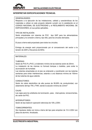 INSTALACIONES ELÉCTRICAS
INTERPRETAR ESPECIFICACIONES TÉCNICAS.
GENERALIDADES:
Respecto a la ejecución de las instalaciones, calidad y características de los
materiales a utilizar en este proyecto deberán cumplir con lo establecido en el
CODIGO NACIONAL DE ELECTRICIDAD y el REGLAMENTO NACIONAL DE
EDIFICACIONES, en sus partes aplicables.
TIPO DE INSTALACIÓN:
Serán empotradas con tuberías de PVC tipo SAP para los alimentadores
principales y la conexión a tierra y tipo SEL para los circuitos derivados.
El pozo a tierra está proyectado para todos los circuitos.
Entrega de energía será proporcionada por el concesionario del sector a la
tensión de 220V y frecuencia de 60Hz.
MATERIALES:
TUBERIAS:
Serán de PVC-P y PVC.L el diámetro mínimo de las tuberías serán de 20mm.
La instalación de las mismas no formará trampas o bolsillos, para evitar la
acumulación de humedad.
Las tuberías empotradas en el piso se ordenarán y coordinarán con las tuberías
sanitarias para evitar interferencias, estando a una distancia mínima de 150mm
de las tuberías de agua caliente.
CONDUCTORES:
Serán de cobre electrolítico de alta pureza de 99,99% de conductividad, con
aislamiento del tipo TW y THW, siendo la sección mínima de 2,5mm2
CAJAS:
Las cajas para los artefactos de iluminación, paso, interruptores, tomacorrientes,
etc serán de PVC.
INTERRUPTORES:
Serán de tipo balancín operación silenciosa de 10A y 230V.
TOMACORRIENTES:
Son bipolares doble con toma a tierra del tipo para empotrar de 15 A 230V con
placa de aluminio. Anodizado.
ELECTRICISTA INDUSTRIAL 171
 