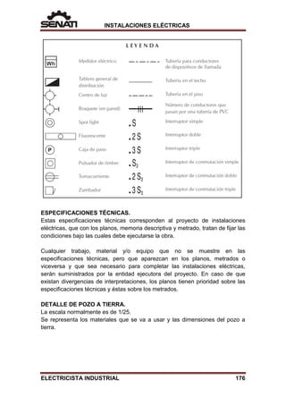 INSTALACIONES ELÉCTRICAS
ESPECIFICACIONES TÉCNICAS.
Estas especificaciones técnicas corresponden al proyecto de instalaciones
eléctricas, que con los planos, memoria descriptiva y metrado, tratan de fijar las
condiciones bajo las cuales debe ejecutarse la obra.
Cualquier trabajo, material y/o equipo que no se muestre en las
especificaciones técnicas, pero que aparezcan en los planos, metrados o
viceversa y que sea necesario para completar las instalaciones eléctricas,
serán suministrados por la entidad ejecutora del proyecto. En caso de que
existan divergencias de interpretaciones, los planos tienen prioridad sobre las
especificaciones técnicas y éstas sobre los metrados.
DETALLE DE POZO A TIERRA.
La escala normalmente es de 1/25.
Se representa los materiales que se va a usar y las dimensiones del pozo a
tierra.
ELECTRICISTA INDUSTRIAL 176
 