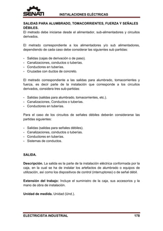 INSTALACIONES ELÉCTRICAS
SALIDAS PARA ALUMBRADO, TOMACORRIENTES, FUERZA Y SEÑALES
DÉBILES.
El metrado debe iniciarse desde el alimentador, sub-alimentadores y circuitos
derivados.
El metrado correspondiente a los alimentadores y/o sub alimentadores,
dependiendo de cada caso debe considerar las siguientes sub partidas:
- Salidas (cajas de derivación o de paso).
- Canalizaciones, conductos o tuberías.
- Conductores en tuberías.
- Cruzadas con ductos de concreto.
El metrado correspondiente a las salidas para alumbrado, tomacorrientes y
fuerza, es decir parte de la instalación que corresponde a los circuitos
derivados, considera tres sub-partidas:
- Salidas (salidas para alumbrado, tomacorrientes, etc.).
- Canalizaciones, Conductos o tuberías.
- Conductores en tuberías.
Para el caso de los circuitos de señales débiles deberán considerarse las
partidas siguientes:
- Salidas (salidas para señales débiles).
- Canalizaciones, conductos o tuberías.
- Conductores en tuberías.
- Sistemas de conductos.
SALIDA.
Descripción. La salida es la parte de la instalación eléctrica conformada por la
caja, en la cual se ha de instalar los artefactos de alumbrado o equipos de
utilización, así como los dispositivos de control (interruptores) o de señal débil.
Extensión del trabajo: Incluye el suministro de la caja, sus accesorios y la
mano de obra de instalación.
Unidad de medida. Unidad (Und.).
ELECTRICISTA INDUSTRIAL 178
 