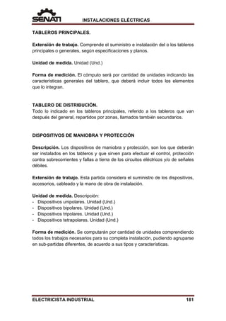 INSTALACIONES ELÉCTRICAS
TABLEROS PRINCIPALES.
Extensión de trabajo. Comprende el suministro e instalación del o los tableros
principales o generales, según especificaciones y planos.
Unidad de medida. Unidad (Und.)
Forma de medición. El cómputo será por cantidad de unidades indicando las
características generales del tablero, que deberá incluir todos los elementos
que lo integran.
TABLERO DE DISTRIBUCIÓN.
Todo lo indicado en los tableros principales, referido a los tableros que van
después del general, repartidos por zonas, llamados también secundarios.
DISPOSITIVOS DE MANIOBRA Y PROTECCIÓN
Descripción. Los dispositivos de maniobra y protección, son los que deberán
ser instalados en los tableros y que sirven para efectuar el control, protección
contra sobrecorrientes y fallas a tierra de los circuitos eléctricos y/o de señales
débiles.
Extensión de trabajo. Esta partida considera el suministro de los dispositivos,
accesorios, cableado y la mano de obra de instalación.
Unidad de medida. Descripción:
- Dispositivos unipolares. Unidad (Und.)
- Dispositivos bipolares. Unidad (Und.)
- Dispositivos tripolares. Unidad (Und.)
- Dispositivos tetrapolares. Unidad (Und.)
Forma de medición. Se computarán por cantidad de unidades comprendiendo
todos los trabajos necesarios para su completa instalación, pudiendo agruparse
en sub-partidas diferentes, de acuerdo a sus tipos y características.
ELECTRICISTA INDUSTRIAL 181
 