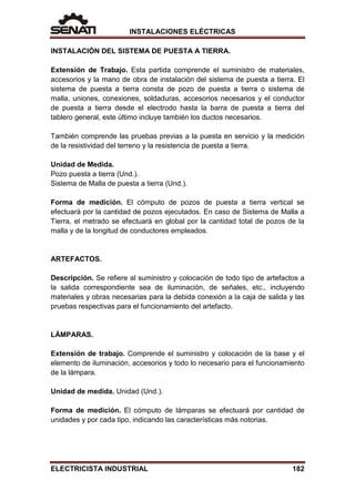 INSTALACIONES ELÉCTRICAS
INSTALACIÓN DEL SISTEMA DE PUESTA A TIERRA.
Extensión de Trabajo. Esta partida comprende el suministro de materiales,
accesorios y la mano de obra de instalación del sistema de puesta a tierra. El
sistema de puesta a tierra consta de pozo de puesta a tierra o sistema de
malla, uniones, conexiones, soldaduras, accesorios necesarios y el conductor
de puesta a tierra desde el electrodo hasta la barra de puesta a tierra del
tablero general, este último incluye también los ductos necesarios.
También comprende las pruebas previas a la puesta en servicio y la medición
de la resistividad del terreno y la resistencia de puesta a tierra.
Unidad de Medida.
Pozo puesta a tierra (Und.).
Sistema de Malla de puesta a tierra (Und.).
Forma de medición. El cómputo de pozos de puesta a tierra vertical se
efectuará por la cantidad de pozos ejecutados. En caso de Sistema de Malla a
Tierra, el metrado se efectuará en global por la cantidad total de pozos de la
malla y de la longitud de conductores empleados.
ARTEFACTOS.
Descripción. Se refiere al suministro y colocación de todo tipo de artefactos a
la salida correspondiente sea de iluminación, de señales, etc., incluyendo
materiales y obras necesarias para la debida conexión a la caja de salida y las
pruebas respectivas para el funcionamiento del artefacto.
LÁMPARAS.
Extensión de trabajo. Comprende el suministro y colocación de la base y el
elemento de iluminación, accesorios y todo lo necesario para el funcionamiento
de la lámpara.
Unidad de medida. Unidad (Und.).
Forma de medición. El cómputo de lámparas se efectuará por cantidad de
unidades y por cada tipo, indicando las características más notorias.
ELECTRICISTA INDUSTRIAL 182
 