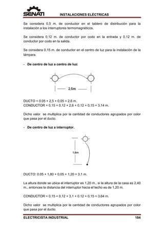 INSTALACIONES ELÉCTRICAS
Se considera 0,5 m. de conductor en el tablero de distribución para la
instalación a los interruptores termomagnéticos.
Se considera 0,12 m. de conductor por codo en la entrada y 0,12 m. de
conductor por codo en la salida.
Se considera 0,15 m. de conductor en el centro de luz para la instalación de la
lámpara.
- De centro de luz a centro de luz:
DUCTO = 0.05 + 2,5 + 0,05 = 2,6 m.
CONDUCTOR = 0,15 + 0,12 + 2,6 + 0,12 + 0,15 = 3,14 m.
Dicho valor se multiplica por la cantidad de conductores agrupados por color
que pasa por el ducto.
- De centro de luz a interruptor.
DUCTO: 0.05 + 1,80 + 0,05 + 1,20 = 3,1 m.
La altura donde se ubica el interruptor es 1,20 m., si la altura de la casa es 2,40
m., entonces la distancia del interruptor hacia el techo es de 1,20 m.
CONDUCTOR = 0,15 + 0,12 + 3,1 + 0.12 + 0,15 = 3,64 m.
Dicho valor se multiplica por la cantidad de conductores agrupados por color
que pasa por el ducto.
ELECTRICISTA INDUSTRIAL 184
 