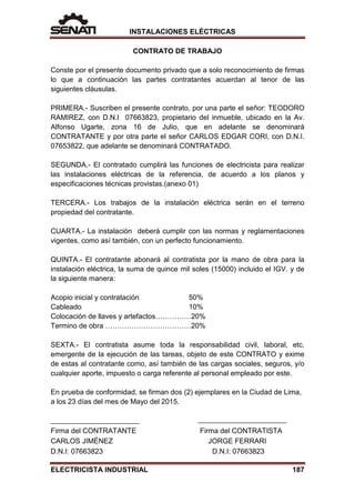 INSTALACIONES ELÉCTRICAS
CONTRATO DE TRABAJO
Conste por el presente documento privado que a solo reconocimiento de firmas
lo que a continuación las partes contratantes acuerdan al tenor de las
siguientes cláusulas.
PRIMERA.- Suscriben el presente contrato, por una parte el señor: TEODORO
RAMIREZ, con D.N.I 07663823, propietario del inmueble, ubicado en la Av.
Alfonso Ugarte, zona 16 de Julio, que en adelante se denominará
CONTRATANTE y por otra parte el señor CARLOS EDGAR CORI, con D.N.I.
07653822, que adelante se denominará CONTRATADO.
SEGUNDA.- El contratado cumplirá las funciones de electricista para realizar
las instalaciones eléctricas de la referencia, de acuerdo a los planos y
especificaciones técnicas provistas.(anexo 01)
TERCERA.- Los trabajos de la instalación eléctrica serán en el terreno
propiedad del contratante.
CUARTA.- La instalación deberá cumplir con las normas y reglamentaciones
vigentes, como así también, con un perfecto funcionamiento.
QUINTA.- El contratante abonará al contratista por la mano de obra para la
instalación eléctrica, la suma de quince mil soles (15000) incluido el IGV. y de
la siguiente manera:
Acopio inicial y contratación 50%
Cableado 10%
Colocación de llaves y artefactos……………20%
Termino de obra ………………………………20%
SEXTA.- El contratista asume toda la responsabilidad civil, laboral, etc.
emergente de la ejecución de las tareas, objeto de este CONTRATO y exime
de estas al contratante como, así también de las cargas sociales, seguros, y/o
cualquier aporte, impuesto o carga referente al personal empleado por este.
En prueba de conformidad, se firman dos (2) ejemplares en la Ciudad de Lima,
a los 23 días del mes de Mayo del 2015.
Firma del CONTRATANTE Firma del CONTRATISTA
CARLOS JIMÉNEZ JORGE FERRARI
D.N.I: 07663823 D.N.I: 07663823
ELECTRICISTA INDUSTRIAL 187
 