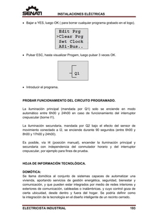 INSTALACIONES ELÉCTRICAS
• Bajar a YES, luego OK ( para borrar cualquier programa grabado en el logo).
• Pulsar ESC, hasta visualizar Progam, luego pulsar 3 veces OK.
• Introducir el programa.
PROBAR FUNCIONAMIENTO DEL CIRCUITO PROGRAMADO.
La iluminación principal (mandada por Q1) solo se enciende en modo
automático entre 6h00 y 24h00 en caso de funcionamiento del interruptor
crepuscular (borne I1).
La iluminación secundaria, mandada por Q2 bajo el efecto del sensor de
movimiento conectado a I2, se enciende durante 90 segundos (entre 6h00 y
8h00 y 17h00 y 24h00).
Es posible, vía I4 (posición manual), encender la iluminación principal y
secundaria con independencia del conmutador horario y del interruptor
crepuscular, por ejemplo para fines de prueba.
HOJA DE INFORMACIÓN TECNOLÓGICA.
DOMÓTICA:
Se llama domótica al conjunto de sistemas capaces de automatizar una
vivienda, aportando servicios de gestión energética, seguridad, bienestar y
comunicación, y que pueden estar integrados por medio de redes interiores y
exteriores de comunicación, cableadas o inalámbricas, y cuyo control goza de
cierta ubicuidad, desde dentro y fuera del hogar. Se podría definir como
la integración de la tecnología en el diseño inteligente de un recinto cerrado.
ELECTRICISTA INDUSTRIAL 193
 