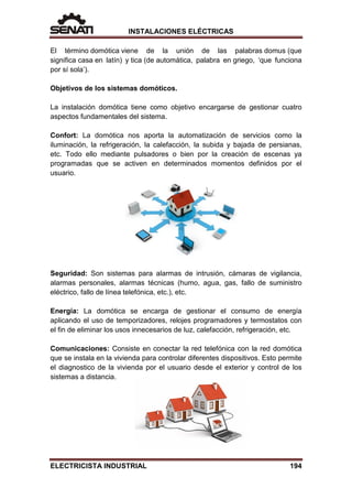 INSTALACIONES ELÉCTRICAS
El término domótica viene de la unión de las palabras domus (que
significa casa en latín) y tica (de automática, palabra en griego, ‘que funciona
por sí sola’).
Objetivos de los sistemas domóticos.
La instalación domótica tiene como objetivo encargarse de gestionar cuatro
aspectos fundamentales del sistema.
Confort: La domótica nos aporta la automatización de servicios como la
iluminación, la refrigeración, la calefacción, la subida y bajada de persianas,
etc. Todo ello mediante pulsadores o bien por la creación de escenas ya
programadas que se activen en determinados momentos definidos por el
usuario.
Seguridad: Son sistemas para alarmas de intrusión, cámaras de vigilancia,
alarmas personales, alarmas técnicas (humo, agua, gas, fallo de suministro
eléctrico, fallo de línea telefónica, etc.), etc.
Energía: La domótica se encarga de gestionar el consumo de energía
aplicando el uso de temporizadores, relojes programadores y termostatos con
el fin de eliminar los usos innecesarios de luz, calefacción, refrigeración, etc.
Comunicaciones: Consiste en conectar la red telefónica con la red domótica
que se instala en la vivienda para controlar diferentes dispositivos. Esto permite
el diagnostico de la vivienda por el usuario desde el exterior y control de los
sistemas a distancia.
ELECTRICISTA INDUSTRIAL 194
 