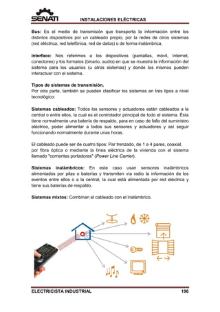 INSTALACIONES ELÉCTRICAS
Bus: Es el medio de transmisión que transporta la información entre los
distintos dispositivos por un cableado propio, por la redes de otros sistemas
(red eléctrica, red telefónica, red de datos) o de forma inalámbrica.
Interface: Nos referimos a los dispositivos (pantallas, móvil, Internet,
conectores) y los formatos (binario, audio) en que se muestra la información del
sistema para los usuarios (u otros sistemas) y donde los mismos pueden
interactuar con el sistema.
Tipos de sistemas de transmisión.
Por otra parte, también se pueden clasificar los sistemas en tres tipos a nivel
tecnológico:
Sistemas cableados: Todos los sensores y actuadores están cableados a la
central o entre ellos, la cual es el controlador principal de todo el sistema. Ésta
tiene normalmente una batería de respaldo, para en caso de fallo del suministro
eléctrico, poder alimentar a todos sus sensores y actuadores y así seguir
funcionando normalmente durante unas horas.
El cableado puede ser de cuatro tipos: Par trenzado, de 1 a 4 pares, coaxial,
por fibra óptica o mediante la línea eléctrica de la vivienda con el sistema
llamado "corrientes portadoras" (Power Line Carrier).
Sistemas inalámbricos: En este caso usan sensores inalámbricos
alimentados por pilas o baterías y transmiten vía radio la información de los
eventos entre ellos o a la central, la cual está alimentada por red eléctrica y
tiene sus baterías de respaldo.
Sistemas mixtos: Combinan el cableado con el inalámbrico.
ELECTRICISTA INDUSTRIAL 196
 