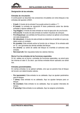 INSTALACIONES ELÉCTRICAS
Designación de las entradas.
Entradas de vinculación.
A continuación se describen las conexiones vinculables con otros bloques o las
entradas del aparato LOGO!.
- S (set): A través de la entrada S se puede activar la salida a “1”.
- R (reset): La entrada de reposición R tiene preferencia sobre las demás
entradas y repone salidas a ”0”.
- Trg (trigger): A través de esta entrada se inicia la ejecución de una función.
- Cnt (count): A través de esta entrada se reciben impulsos de cómputo.
- Fre (frequency): Las señales de frecuencia a evaluar se aplican a la entrada
con esta designación.
- Dir (direction): A través de esta entrada se determina el sentido en que p.ej.
debe contar un contador.
- En (enable): Esta entrada activa la función de un bloque. Si la entrada está
en ”0”, son ignoradas las demás señales del bloque.
- Inv (invert): La señal de salida del bloque es invertida al activarse esta
entrada.
- Ral (reset all): Son repuestos todos los valores internos.
Borne X en las entradas de las funciones especiales.
Si Ud. cablea con el borne x entradas de funciones especiales, se prevé para
las mismas el valor 0. Es decir, que dichas entradas llevan aplicada una señal
low.
Entradas parametrizables.
En ciertas entradas no se aplican señales, sino que se parame triza el bloque
de función con determinados valores.
- Par (parameter): Esta entrada no es cableada. Aquí se ajustan parámetros
para el bloque.
- T (time): Esta entrada no es cableada. Aquí se ajustan tiempos para un
bloque.
- No (number): Esta entrada no es cableada. Aquí se ajustan intervalos de
tiempo.
- P (priority): Esta entrada no es cableada. Aquí se asignan prioridades.
ELECTRICISTA INDUSTRIAL 205
 