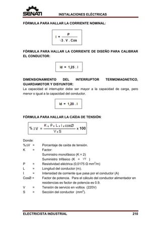 INSTALACIONES ELÉCTRICAS
FÓRMULA PARA HALLAR LA CORRIENTE NOMINAL:
FÓRMULA PARA HALLAR LA CORRIENTE DE DISEÑO PARA CALIBRAR
EL CONDUCTOR:
DIMENSIONAMIENTO DEL INTERRUPTOR TERMOMAGNETICO,
GUARDAMOTOR Y DISYUNTOR:
La capacidad el interruptor debe ser mayor a la capacidad de carga, pero
menor o igual a la capacidad del conductor.
FÓRMULA PARA HALLAR LA CAÍDA DE TENSIÓN:
Donde:
%∆V = Porcentaje de caída de tensión.
K = Factor:
Suministro monofásico (K = 2)
Suministro trifásico (K = )
Ρ = Resistividad eléctrica (0,0175 Ω mm2
/m)
L = Longitud del conductor (m).
I = Intensidad de corriente que pasa por el conductor (A)
CosØ = Factor de potencia. Para el cálculo del conductor alimentador en
residencias es factor de potencia es 0.9.
V = Tensión de servicio en voltios (220V)
S = Sección del conductor (mm2
).
ELECTRICISTA INDUSTRIAL 210
 