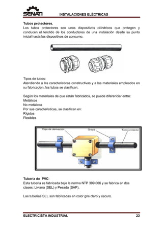 INSTALACIONES ELÉCTRICAS
Tubos protectores.
Los tubos protectores son unos dispositivos cilíndricos que protegen y
conducen el tendido de los conductores de una instalación desde su punto
inicial hasta los dispositivos de consumo.
Tipos de tubos:
Atendiendo a las características constructivas y a los materiales empleados en
su fabricación, los tubos se clasifican:
Según los materiales de que están fabricados, se puede diferenciar entre:
Metálicos
No metálicos
Por sus características, se clasifican en:
Rígidos
Flexibles
Tubería de PVC:
Esta tubería es fabricada bajo la norma NTP 399.006 y se fabrica en dos
clases: Liviana (SEL) y Pesada (SAP).
Las tuberías SEL son fabricadas en color gris claro y oscuro.
ELECTRICISTA INDUSTRIAL 23
 