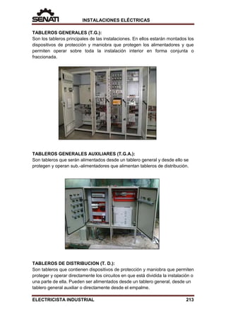 INSTALACIONES ELÉCTRICAS
TABLEROS GENERALES (T.G.):
Son los tableros principales de las instalaciones. En ellos estarán montados los
dispositivos de protección y maniobra que protegen los alimentadores y que
permiten operar sobre toda la instalación interior en forma conjunta o
fraccionada.
TABLEROS GENERALES AUXILIARES (T.G.A.):
Son tableros que serán alimentados desde un tablero general y desde ello se
protegen y operan sub.-alimentadores que alimentan tableros de distribución.
TABLEROS DE DISTRIBUCION (T. D.):
Son tableros que contienen dispositivos de protección y maniobra que permiten
proteger y operar directamente los circuitos en que está dividida la instalación o
una parte de ella. Pueden ser alimentados desde un tablero general, desde un
tablero general auxiliar o directamente desde el empalme.
ELECTRICISTA INDUSTRIAL 213
 