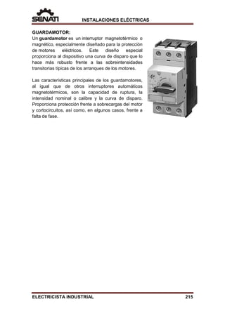 INSTALACIONES ELÉCTRICAS
GUARDAMOTOR:
Un guardamotor es un interruptor magnetotérmico o
magnético, especialmente diseñado para la protección
de motores eléctricos. Este diseño especial
proporciona al dispositivo una curva de disparo que lo
hace más robusto frente a las sobreintensidades
transitorias típicas de los arranques de los motores.
Las características principales de los guardamotores,
al igual que de otros interruptores automáticos
magnetotérmicos, son la capacidad de ruptura, la
intensidad nominal o calibre y la curva de disparo.
Proporciona protección frente a sobrecargas del motor
y cortocircuitos, así como, en algunos casos, frente a
falta de fase.
ELECTRICISTA INDUSTRIAL 215
 
