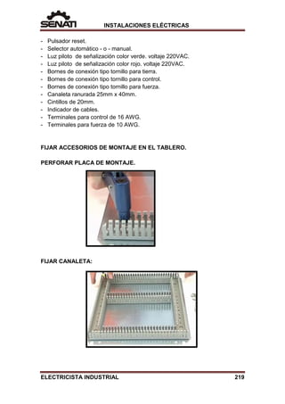 INSTALACIONES ELÉCTRICAS
- Pulsador reset.
- Selector automático - o - manual.
- Luz piloto de señalización color verde. voltaje 220VAC.
- Luz piloto de señalización color rojo. voltaje 220VAC.
- Bornes de conexión tipo tornillo para tierra.
- Bornes de conexión tipo tornillo para control.
- Bornes de conexión tipo tornillo para fuerza.
- Canaleta ranurada 25mm x 40mm.
- Cintillos de 20mm.
- Indicador de cables.
- Terminales para control de 16 AWG.
- Terminales para fuerza de 10 AWG.
FIJAR ACCESORIOS DE MONTAJE EN EL TABLERO.
PERFORAR PLACA DE MONTAJE.
FIJAR CANALETA:
ELECTRICISTA INDUSTRIAL 219
 