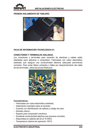 INSTALACIONES ELÉCTRICAS
PROBAR AISLAMIENTO DE TABLERO:
HOJA DE INFORMACIÓN TECNOLÓGICA 01.
CONECTORES Y TERMINALES AISLADAS.
Los conectores y terminales para conexión de alambres y cables están
diseñadas para aplicarse a compresión. Fabricadas con cobre electrolítico
estañado que asegura una conductividad eléctrica adecuada previniendo
corrosión. Para evitar falsos contactos o fallas por desprendimiento del cable
de las terminales, utilice las pinzas Multiusos.
Características:
- Fabricadas con cobre electrolítico estañado.
- Aislamiento inyectado sobre el conector.
- Cuentan con identificación de calibres y código de color.
- Estriado interno.
- Espacio para compresión mecánica.
- Excelente conductividad eléctrica que previene corrosión.
- Disponibles en calibres del 22 al 10 AWG.
- Temperatura máxima de operación 105°C.
ELECTRICISTA INDUSTRIAL 224
 