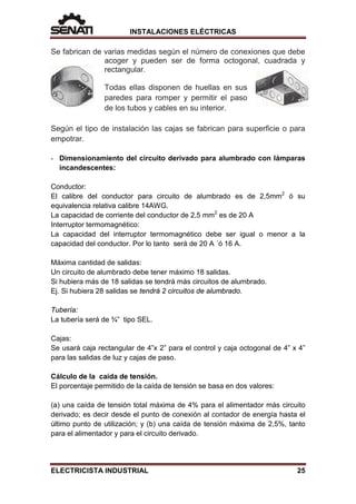 INSTALACIONES ELÉCTRICAS
Se fabrican de varias medidas según el número de conexiones que debe
acoger y pueden ser de forma octogonal, cuadrada y
rectangular.
Todas ellas disponen de huellas en sus
paredes para romper y permitir el paso
de los tubos y cables en su interior.
Según el tipo de instalación las cajas se fabrican para superficie o para
empotrar.
- Dimensionamiento del circuito derivado para alumbrado con lámparas
incandescentes:
Conductor:
El calibre del conductor para circuito de alumbrado es de 2,5mm2
ó su
equivalencia relativa calibre 14AWG.
La capacidad de corriente del conductor de 2,5 mm2
es de 20 A
Interruptor termomagnético:
La capacidad del interruptor termomagnético debe ser igual o menor a la
capacidad del conductor. Por lo tanto será de 20 A ´ó 16 A.
Máxima cantidad de salidas:
Un circuito de alumbrado debe tener máximo 18 salidas.
Si hubiera más de 18 salidas se tendrá más circuitos de alumbrado.
Ej. Si hubiera 28 salidas se tendrá 2 circuitos de alumbrado.
Tubería:
La tubería será de ¾” tipo SEL.
Cajas:
Se usará caja rectangular de 4”x 2” para el control y caja octogonal de 4” x 4”
para las salidas de luz y cajas de paso.
Cálculo de la caída de tensión.
El porcentaje permitido de la caída de tensión se basa en dos valores:
(a) una caída de tensión total máxima de 4% para el alimentador más circuito
derivado; es decir desde el punto de conexión al contador de energía hasta el
último punto de utilización; y (b) una caída de tensión máxima de 2,5%, tanto
para el alimentador y para el circuito derivado.
ELECTRICISTA INDUSTRIAL 25
 