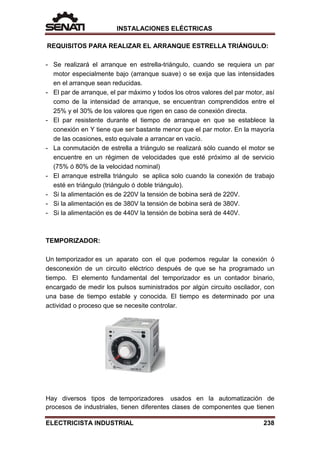 INSTALACIONES ELÉCTRICAS
REQUISITOS PARA REALIZAR EL ARRANQUE ESTRELLA TRIÁNGULO:
- Se realizará el arranque en estrella-triángulo, cuando se requiera un par
motor especialmente bajo (arranque suave) o se exija que las intensidades
en el arranque sean reducidas.
- El par de arranque, el par máximo y todos los otros valores del par motor, así
como de la intensidad de arranque, se encuentran comprendidos entre el
25% y el 30% de los valores que rigen en caso de conexión directa.
- El par resistente durante el tiempo de arranque en que se establece la
conexión en Y tiene que ser bastante menor que el par motor. En la mayoría
de las ocasiones, esto equivale a arrancar en vacío.
- La conmutación de estrella a triángulo se realizará sólo cuando el motor se
encuentre en un régimen de velocidades que esté próximo al de servicio
(75% ó 80% de la velocidad nominal)
- El arranque estrella triángulo se aplica solo cuando la conexión de trabajo
esté en triángulo (triángulo ó doble triángulo).
- Si la alimentación es de 220V la tensión de bobina será de 220V.
- Si la alimentación es de 380V la tensión de bobina será de 380V.
- Si la alimentación es de 440V la tensión de bobina será de 440V.
TEMPORIZADOR:
Un temporizador es un aparato con el que podemos regular la conexión ó
desconexión de un circuito eléctrico después de que se ha programado un
tiempo. El elemento fundamental del temporizador es un contador binario,
encargado de medir los pulsos suministrados por algún circuito oscilador, con
una base de tiempo estable y conocida. El tiempo es determinado por una
actividad o proceso que se necesite controlar.
Hay diversos tipos de temporizadores usados en la automatización de
procesos de industriales, tienen diferentes clases de componentes que tienen
ELECTRICISTA INDUSTRIAL 238
 