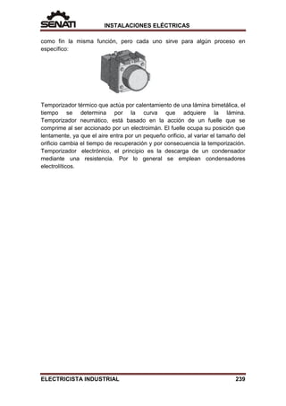INSTALACIONES ELÉCTRICAS
como fin la misma función, pero cada uno sirve para algún proceso en
específico:
Temporizador térmico que actúa por calentamiento de una lámina bimetálica, el
tiempo se determina por la curva que adquiere la lámina.
Temporizador neumático, está basado en la acción de un fuelle que se
comprime al ser accionado por un electroimán. El fuelle ocupa su posición que
lentamente, ya que el aire entra por un pequeño orificio, al variar el tamaño del
orificio cambia el tiempo de recuperación y por consecuencia la temporización.
Temporizador electrónico, el principio es la descarga de un condensador
mediante una resistencia. Por lo general se emplean condensadores
electrolíticos.
ELECTRICISTA INDUSTRIAL 239
 