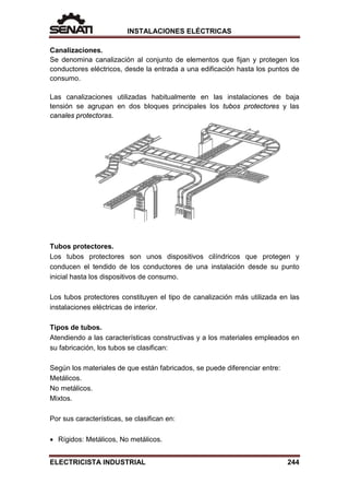 INSTALACIONES ELÉCTRICAS
Canalizaciones.
Se denomina canalización al conjunto de elementos que fijan y protegen los
conductores eléctricos, desde la entrada a una edificación hasta los puntos de
consumo.
Las canalizaciones utilizadas habitualmente en las instalaciones de baja
tensión se agrupan en dos bloques principales los tubos protectores y las
canales protectoras.
Tubos protectores.
Los tubos protectores son unos dispositivos cilíndricos que protegen y
conducen el tendido de los conductores de una instalación desde su punto
inicial hasta los dispositivos de consumo.
Los tubos protectores constituyen el tipo de canalización más utilizada en las
instalaciones eléctricas de interior.
Tipos de tubos.
Atendiendo a las características constructivas y a los materiales empleados en
su fabricación, los tubos se clasifican:
Según los materiales de que están fabricados, se puede diferenciar entre:
Metálicos.
No metálicos.
Mixtos.
Por sus características, se clasifican en:
• Rígidos: Metálicos, No metálicos.
ELECTRICISTA INDUSTRIAL 244
 