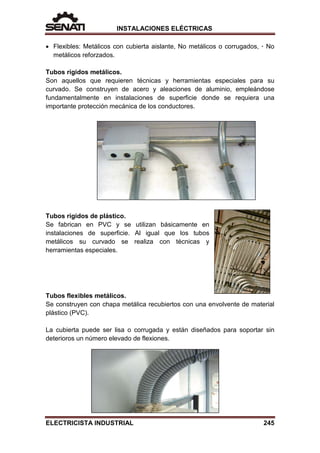 INSTALACIONES ELÉCTRICAS
• Flexibles: Metálicos con cubierta aislante, No metálicos o corrugados, · No
metálicos reforzados.
Tubos rígidos metálicos.
Son aquellos que requieren técnicas y herramientas especiales para su
curvado. Se construyen de acero y aleaciones de aluminio, empleándose
fundamentalmente en instalaciones de superficie donde se requiera una
importante protección mecánica de los conductores.
Tubos rígidos de plástico.
Se fabrican en PVC y se utilizan básicamente en
instalaciones de superficie. Al igual que los tubos
metálicos su curvado se realiza con técnicas y
herramientas especiales.
Tubos flexibles metálicos.
Se construyen con chapa metálica recubiertos con una envolvente de material
plástico (PVC).
La cubierta puede ser lisa o corrugada y están diseñados para soportar sin
deterioros un número elevado de flexiones.
ELECTRICISTA INDUSTRIAL 245
 