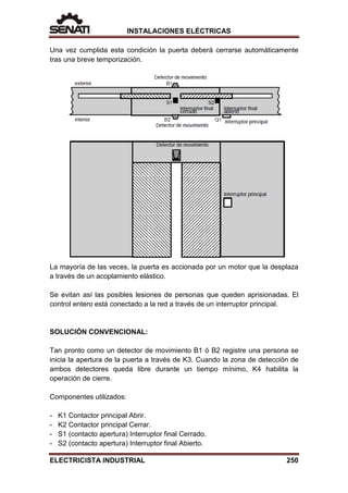 INSTALACIONES ELÉCTRICAS
Una vez cumplida esta condición la puerta deberá cerrarse automáticamente
tras una breve temporización.
La mayoría de las veces, la puerta es accionada por un motor que la desplaza
a través de un acoplamiento elástico.
Se evitan así las posibles lesiones de personas que queden aprisionadas. El
control entero está conectado a la red a través de un interruptor principal.
SOLUCIÓN CONVENCIONAL:
Tan pronto como un detector de movimiento B1 ó B2 registre una persona se
inicia la apertura de la puerta a través de K3. Cuando la zona de detección de
ambos detectores queda libre durante un tiempo mínimo, K4 habilita la
operación de cierre.
Componentes utilizados:
- K1 Contactor principal Abrir.
- K2 Contactor principal Cerrar.
- S1 (contacto apertura) Interruptor final Cerrado.
- S2 (contacto apertura) Interruptor final Abierto.
ELECTRICISTA INDUSTRIAL 250
 