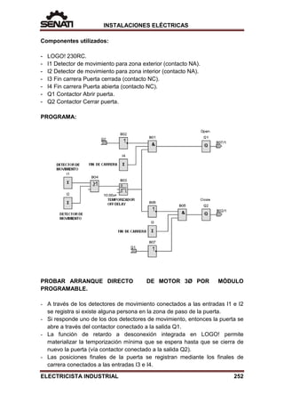 INSTALACIONES ELÉCTRICAS
Componentes utilizados:
- LOGO! 230RC.
- I1 Detector de movimiento para zona exterior (contacto NA).
- I2 Detector de movimiento para zona interior (contacto NA).
- I3 Fin carrera Puerta cerrada (contacto NC).
- I4 Fin carrera Puerta abierta (contacto NC).
- Q1 Contactor Abrir puerta.
- Q2 Contactor Cerrar puerta.
PROGRAMA:
PROBAR ARRANQUE DIRECTO DE MOTOR 3Ø POR MÓDULO
PROGRAMABLE.
- A través de los detectores de movimiento conectados a las entradas I1 e I2
se registra si existe alguna persona en la zona de paso de la puerta.
- Si responde uno de los dos detectores de movimiento, entonces la puerta se
abre a través del contactor conectado a la salida Q1.
- La función de retardo a desconexión integrada en LOGO! permite
materializar la temporización mínima que se espera hasta que se cierra de
nuevo la puerta (vía contactor conectado a la salida Q2).
- Las posiciones finales de la puerta se registran mediante los finales de
carrera conectados a las entradas I3 e I4.
ELECTRICISTA INDUSTRIAL 252
 