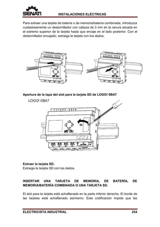 INSTALACIONES ELÉCTRICAS
Para extraer una tarjeta de batería o de memoria/batería combinada, introduzca
cuidadosamente un destornillador con cabeza de 3 mm en la ranura situada en
el extremo superior de la tarjeta hasta que encaje en el lado posterior. Con el
destornillador encajado, extraiga la tarjeta con los dedos.
Apertura de la tapa del slot para la tarjeta SD de LOGO! 0BA7
Extraer la tarjeta SD.
Extraiga la tarjeta SD con los dedos.
INSERTAR UNA TARJETA DE MEMORIA, DE BATERÍA, DE
MEMORIA/BATERÍA COMBINADA O UNA TARJETA SD.
El slot para la tarjeta está achaflanada en la parte inferior derecha. El borde de
las tarjetas está achaflanado asimismo. Esta codificación impide que las
ELECTRICISTA INDUSTRIAL 254
 