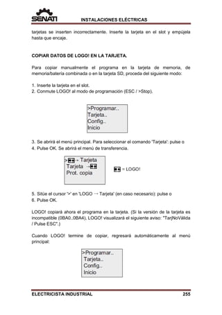 INSTALACIONES ELÉCTRICAS
tarjetas se inserten incorrectamente. Inserte la tarjeta en el slot y empújela
hasta que encaje.
COPIAR DATOS DE LOGO! EN LA TARJETA.
Para copiar manualmente el programa en la tarjeta de memoria, de
memoria/batería combinada o en la tarjeta SD, proceda del siguiente modo:
1. Inserte la tarjeta en el slot.
2. Conmute LOGO! al modo de programación (ESC / >Stop).
3. Se abrirá el menú principal. Para seleccionar el comando 'Tarjeta': pulse o
4. Pulse OK. Se abrirá el menú de transferencia.
5. Sitúe el cursor '>' en 'LOGO → Tarjeta' (en caso necesario): pulse o
6. Pulse OK.
LOGO! copiará ahora el programa en la tarjeta. (Si la versión de la tarjeta es
incompatible (0BA0..0BA4), LOGO! visualizará el siguiente aviso: "TarjNoVálida
/ Pulse ESC".)
Cuando LOGO! termine de copiar, regresará automáticamente al menú
principal:
ELECTRICISTA INDUSTRIAL 255
 
