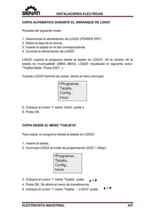 INSTALACIONES ELÉCTRICAS
COPIA AUTOMÁTICA DURANTE EL ARRANQUE DE LOGO!
Proceda del siguiente modo:
1. Desconecte la alimentación de LOGO! (POWER OFF)
2. Retire la tapa de la ranura.
3. Inserte la tarjeta en el slot correspondiente.
4. Conecte la alimentación de LOGO!
LOGO! copiará el programa desde la tarjeta en LOGO!. (Si la versión de la
tarjeta es incompatible (0BA0..0BA3), LOGO! visualizará el siguiente aviso:
"TarjNoVálida / Pulse ESC" .)
Cuando LOGO! termine de copiar, abrirá al menú principal:
5. Coloque el cursor '>' sobre 'Inicio': pulse o
6. Pulse OK.
COPIA DESDE EL MENÚ "TARJETA".
Para copiar un programa desde la tarjeta en LOGO!:
1. Inserte la tarjeta.
2. Conmute LOGO! al modo de programación (ESC / >Stop).
3. Coloque el cursor '>' sobre 'Tarjeta': pulse
4. Pulse OK. Se abrirá el menú de transferencia.
5. Coloque el cursor '>' sobre 'Tarjeta → LOGO': pulse
ELECTRICISTA INDUSTRIAL 257
 