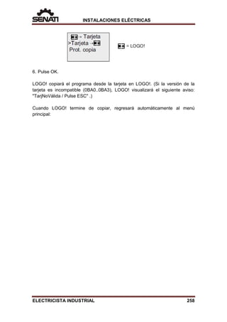 INSTALACIONES ELÉCTRICAS
6. Pulse OK.
LOGO! copiará el programa desde la tarjeta en LOGO!. (Si la versión de la
tarjeta es incompatible (0BA0..0BA3), LOGO! visualizará el siguiente aviso:
"TarjNoVálida / Pulse ESC" .)
Cuando LOGO! termine de copiar, regresará automáticamente al menú
principal:
ELECTRICISTA INDUSTRIAL 258
 