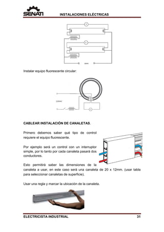 INSTALACIONES ELÉCTRICAS
Instalar equipo fluorescente circular:
CABLEAR INSTALACIÓN DE CANALETAS.
Primero debemos saber qué tipo de control
requiere el equipo fluorescente.
Por ejemplo será un control con un interruptor
simple, por lo tanto por cada canaleta pasará dos
conductores.
Esto permitirá saber las dimensiones de la
canaleta a usar, en este caso será una canaleta de 20 x 12mm. (usar tabla
para seleccionar canaletas de superficie).
Usar una regla y marcar la ubicación de la canaleta.
ELECTRICISTA INDUSTRIAL 31
 