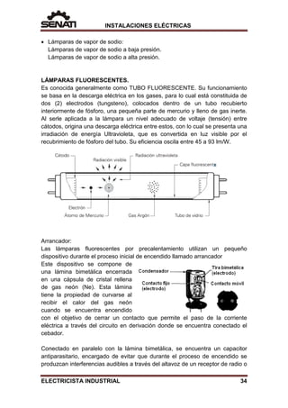 INSTALACIONES ELÉCTRICAS
• Lámparas de vapor de sodio:
Lámparas de vapor de sodio a baja presión.
Lámparas de vapor de sodio a alta presión.
LÁMPARAS FLUORESCENTES.
Es conocida generalmente como TUBO FLUORESCENTE. Su funcionamiento
se basa en la descarga eléctrica en los gases, para lo cual está constituida de
dos (2) electrodos (tungsteno), colocados dentro de un tubo recubierto
interiormente de fósforo, una pequeña parte de mercurio y lleno de gas inerte.
Al serle aplicada a la lámpara un nivel adecuado de voltaje (tensión) entre
cátodos, origina una descarga eléctrica entre estos, con lo cual se presenta una
irradiación de energía Ultravioleta, que es convertida en luz visible por el
recubrimiento de fósforo del tubo. Su eficiencia oscila entre 45 a 93 lm/W.
Arrancador:
Las lámparas fluorescentes por precalentamiento utilizan un pequeño
dispositivo durante el proceso inicial de encendido llamado arrancador
Este dispositivo se compone de
una lámina bimetálica encerrada
en una cápsula de cristal rellena
de gas neón (Ne). Esta lámina
tiene la propiedad de curvarse al
recibir el calor del gas neón
cuando se encuentra encendido
con el objetivo de cerrar un contacto que permite el paso de la corriente
eléctrica a través del circuito en derivación donde se encuentra conectado el
cebador.
Conectado en paralelo con la lámina bimetálica, se encuentra un capacitor
antiparasitario, encargado de evitar que durante el proceso de encendido se
produzcan interferencias audibles a través del altavoz de un receptor de radio o
ELECTRICISTA INDUSTRIAL 34
 