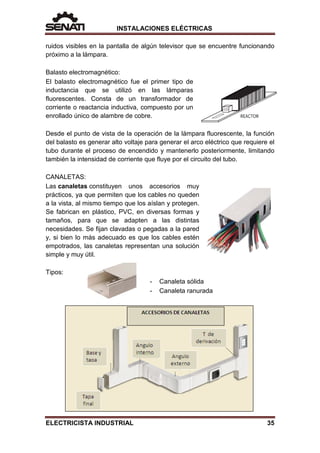 INSTALACIONES ELÉCTRICAS
ruidos visibles en la pantalla de algún televisor que se encuentre funcionando
próximo a la lámpara.
Balasto electromagnético:
El balasto electromagnético fue el primer tipo de
inductancia que se utilizó en las lámparas
fluorescentes. Consta de un transformador de
corriente o reactancia inductiva, compuesto por un
enrollado único de alambre de cobre.
Desde el punto de vista de la operación de la lámpara fluorescente, la función
del balasto es generar alto voltaje para generar el arco eléctrico que requiere el
tubo durante el proceso de encendido y mantenerlo posteriormente, limitando
también la intensidad de corriente que fluye por el circuito del tubo.
CANALETAS:
Las canaletas constituyen unos accesorios muy
prácticos, ya que permiten que los cables no queden
a la vista, al mismo tiempo que los aíslan y protegen.
Se fabrican en plástico, PVC, en diversas formas y
tamaños, para que se adapten a las distintas
necesidades. Se fijan clavadas o pegadas a la pared
y, si bien lo más adecuado es que los cables estén
empotrados, las canaletas representan una solución
simple y muy útil.
Tipos:
- Canaleta sólida
- Canaleta ranurada
ELECTRICISTA INDUSTRIAL 35
 