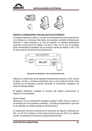 INSTALACIONES ELÉCTRICAS
EQUIPO FLUORESCENTE CON BALASTO ELECTRÓNICO:
Un balasto electrónico utiliza un circuito de semiconductores para proporcionar
a las lámparas un arranque más rápido, sin parpadeo, pudiendo utilizarse para
alimentar a varias lámparas a la vez. En general, los balastos electrónicos
aumentan la frecuencia de trabajo a 20 kHz o más, con lo que se consigue
hacer inapreciable el parpadeo que se produce cuando se trabaja a 100 o 120
Hz (dos veces la frecuencia de la alimentación).
Esquema de instalación con un tubo fluorescente.
Además, el rendimiento de las lámparas fluorescentes aumenta un 9% cuando
se llega a 10 kHz, y continúa aumentando poco a poco hasta los 20 kHz. Este
aumento de la frecuencia permite aumentar el rendimiento energético de
conjunto lámpara-balasto.
El balasto electrónico remplaza el conjunto del balasto convencional, el
cebador y el condensador.
Otras ventajas:
Silencioso y con un rendimiento energético superior al 98%. Esto es mucho si
se compara con el los balastos corrientes, y se debe principalmente a que casi
no se calientan (no disipan energía en forma de calor).
El rendimiento luminoso aumenta con la frecuencia de algunos centenares de
kHz, con 32 W se obtiene el mismo flujo luminoso que con 36 W con balasto
normal, considerando el consumo exclusivamente del tubo.
ELECTRICISTA INDUSTRIAL 41
 