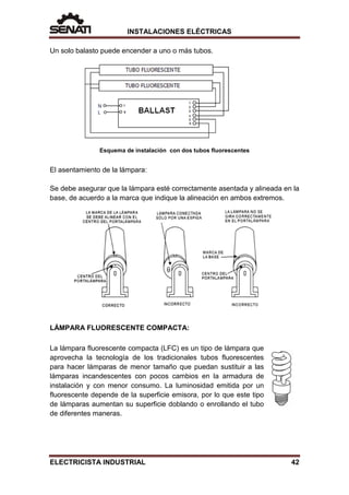 INSTALACIONES ELÉCTRICAS
Un solo balasto puede encender a uno o más tubos.
Esquema de instalación con dos tubos fluorescentes
El asentamiento de la lámpara:
Se debe asegurar que la lámpara esté correctamente asentada y alineada en la
base, de acuerdo a la marca que indique la alineación en ambos extremos.
LÁMPARA FLUORESCENTE COMPACTA:
La lámpara fluorescente compacta (LFC) es un tipo de lámpara que
aprovecha la tecnología de los tradicionales tubos fluorescentes
para hacer lámparas de menor tamaño que puedan sustituir a las
lámparas incandescentes con pocos cambios en la armadura de
instalación y con menor consumo. La luminosidad emitida por un
fluorescente depende de la superficie emisora, por lo que este tipo
de lámparas aumentan su superficie doblando o enrollando el tubo
de diferentes maneras.
ELECTRICISTA INDUSTRIAL 42
 