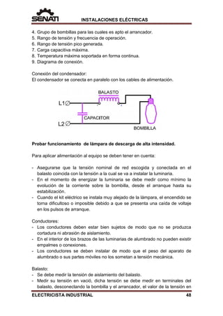 INSTALACIONES ELÉCTRICAS
4. Grupo de bombillas para las cuales es apto el arrancador.
5. Rango de tensión y frecuencia de operación.
6. Rango de tensión pico generada.
7. Carga capacitiva máxima.
8. Temperatura máxima soportada en forma continua.
9. Diagrama de conexión.
Conexión del condensador:
El condensador se conecta en paralelo con los cables de alimentación.
Probar funcionamiento de lámpara de descarga de alta intensidad.
Para aplicar alimentación al equipo se deben tener en cuenta:
- Asegurarse que la tensión nominal de red escogida y conectada en el
balasto coincida con la tensión a la cual se va a instalar la luminaria.
- En el momento de energizar la luminaria se debe medir como mínimo la
evolución de la corriente sobre la bombilla, desde el arranque hasta su
estabilización.
- Cuando el kit eléctrico se instala muy alejado de la lámpara, el encendido se
torna dificultoso o imposible debido a que se presenta una caída de voltaje
en los pulsos de arranque.
Conductores:
- Los conductores deben estar bien sujetos de modo que no se produzca
cortadura ni abrasión de aislamiento.
- En el interior de los brazos de las luminarias de alumbrado no pueden existir
empalmes o conexiones.
- Los conductores se deben instalar de modo que el peso del aparato de
alumbrado o sus partes móviles no los sometan a tensión mecánica.
Balasto:
- Se debe medir la tensión de aislamiento del balasto.
- Medir su tensión en vació, dicha tensión se debe medir en terminales del
balasto, desconectando la bombilla y el arrancador, el valor de la tensión en
ELECTRICISTA INDUSTRIAL 48
 