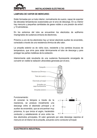 INSTALACIONES ELÉCTRICAS
LAMPARA DE VAPOR DE MERCURIO:
Están formadas por un tubo interior, normalmente de cuarzo, capaz de soportar
las elevadas temperaturas ocasionadas por el arco de descarga. En su interior
hay mercurio y pequeñas cantidades de gases nobles a una presión de entre1
y 10 atmósferas.
En los extremos del tubo se encuentran los electrodos de wolframio
impregnados de sustancia emisora de electrones.
Próximo a uno de los electrodos hay un tercer electrodo auxiliar de encendido,
conectado a través de una resistencia óhmica de alto valor.
La ampolla exterior es de vidrio duro, resistente a los cambios bruscos de
temperatura, que sirve para aislar térmicamente el tubo de descarga y para
proteger las partes metálicas de la oxidación.
Interiormente está recubierta de una sustancia fluorescente encargada de
convertir en visible la radiación ultravioleta generada por el arco.
Funcionamiento:
Al conectar la lámpara a través de la
reactancia, se produce inicialmente una
descarga entre el electrodo principal y el
auxiliar de encendido, que se encuentran muy
próximos, lo que ioniza el argón, haciéndolo
conductor y estableciendo el arco entre los
dos electrodos principales. El calor generado por esta descarga vaporiza el
mercurio en el interior de la ampolla, actuando como conductor principal.
ELECTRICISTA INDUSTRIAL 50
 