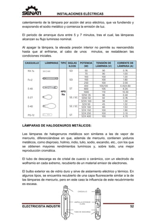 INSTALACIONES ELÉCTRICAS
calentamiento de la lámpara por acción del arco eléctrico, que va fundiendo y
evaporando el sodio metálico y comienza la emisión de luz.
El periodo de arranque dura entre 5 y 7 minutos, tras el cual, las lámparas
alcanzan su flujo luminoso nominal.
Al apagar la lámpara, la elevada presión interior no permite su reencendido
hasta que al enfriarse, al cabo de unos minutos, se restablecen las
condiciones iniciales.
LÁMPARAS DE HALOGENUROS METÁLICOS:
Las lámparas de halogenuros metálicos son similares a las de vapor de
mercurio, diferenciándose en que, además de mercurio, contienen yoduros
metálicos, como disprosio, holmio, indio, tulio, sodio, escandio, etc., con los que
se obtienen mayores rendimientos lumínicos y, sobre todo, una mejor
reproducción cromática.
El tubo de descarga es de cristal de cuarzo o cerámico, con un electrodo de
wolframio en cada extremo, recubierto de un material emisor de electrones.
El bulbo exterior es de vidrio duro y sirve de aislamiento eléctrico y térmico. En
algunos tipos, se encuentra recubierto de una capa fluorescente similar a la de
las lámparas de mercurio, pero en este caso la influencia de este recubrimiento
es escasa.
ELECTRICISTA INDUSTRIAL 52
 