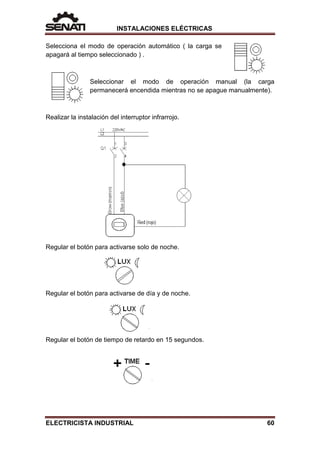 INSTALACIONES ELÉCTRICAS
Selecciona el modo de operación automático ( la carga se
apagará al tiempo seleccionado ) .
Seleccionar el modo de operación manual (la carga
permanecerá encendida mientras no se apague manualmente).
Realizar la instalación del interruptor infrarrojo.
Regular el botón para activarse solo de noche.
Regular el botón para activarse de día y de noche.
Regular el botón de tiempo de retardo en 15 segundos.
ELECTRICISTA INDUSTRIAL 60
 