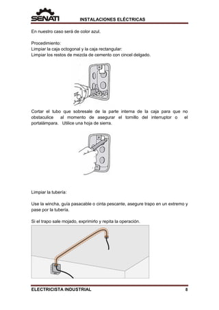 INSTALACIONES ELÉCTRICAS
En nuestro caso será de color azul.
Procedimiento:
Limpiar la caja octogonal y la caja rectangular:
Limpiar los restos de mezcla de cemento con cincel delgado.
Cortar el tubo que sobresale de la parte interna de la caja para que no
obstaculice al momento de asegurar el tornillo del interruptor o el
portalámpara. Utilice una hoja de sierra.
Limpiar la tubería:
Use la wincha, guía pasacable o cinta pescante, asegure trapo en un extremo y
pase por la tubería.
Si el trapo sale mojado, exprimirlo y repita la operación.
ELECTRICISTA INDUSTRIAL 8
 
