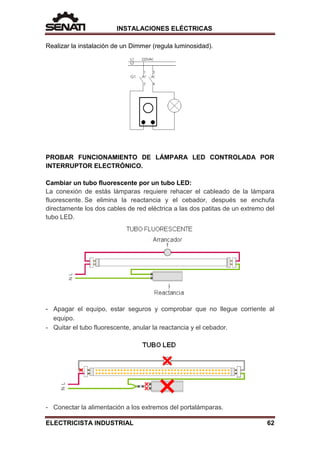 INSTALACIONES ELÉCTRICAS
Realizar la instalación de un Dimmer (regula luminosidad).
PROBAR FUNCIONAMIENTO DE LÁMPARA LED CONTROLADA POR
INTERRUPTOR ELECTRÓNICO.
Cambiar un tubo fluorescente por un tubo LED:
La conexión de estás lámparas requiere rehacer el cableado de la lámpara
fluorescente. Se elimina la reactancia y el cebador, después se enchufa
directamente los dos cables de red eléctrica a las dos patitas de un extremo del
tubo LED.
- Apagar el equipo, estar seguros y comprobar que no llegue corriente al
equipo.
- Quitar el tubo fluorescente, anular la reactancia y el cebador.
- Conectar la alimentación a los extremos del portalámparas.
ELECTRICISTA INDUSTRIAL 62
 